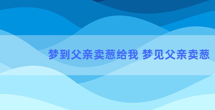 梦到父亲卖葱给我 梦见父亲卖葱